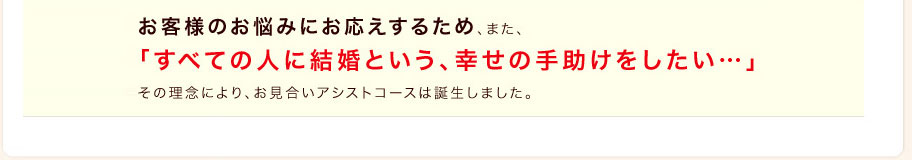 お客様のお悩みにお応えするため、また、「すべての人に結婚という、幸せの手助けをしたい…」その理念により、お見合いアシストコースは誕生しました。